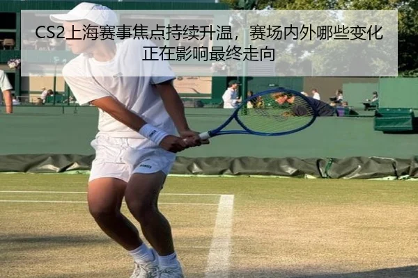 CS2上海赛事焦点持续升温，赛场内外哪些变化正在影响最终走向
