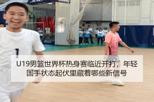 U19男篮世界杯热身赛临近开打，年轻国手状态起伏里藏着哪些新信号